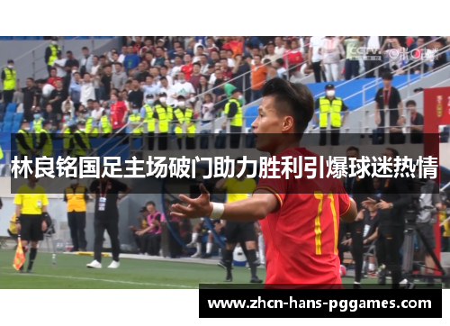 林良铭国足主场破门助力胜利引爆球迷热情