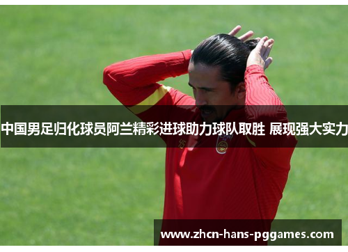 中国男足归化球员阿兰精彩进球助力球队取胜 展现强大实力