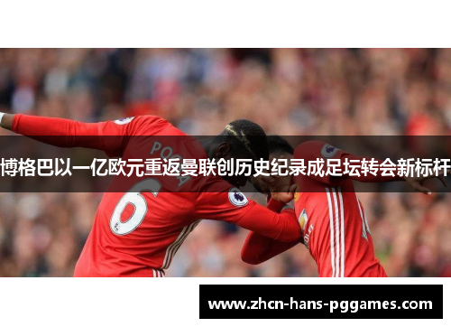 博格巴以一亿欧元重返曼联创历史纪录成足坛转会新标杆 博格巴以一亿欧元重返曼联创历史纪录成足坛转会新标杆