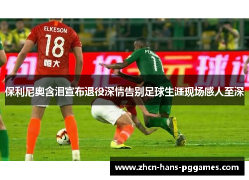 保利尼奥含泪宣布退役深情告别足球生涯现场感人至深 保利尼奥含泪宣布退役深情告别足球生涯现场感人至深